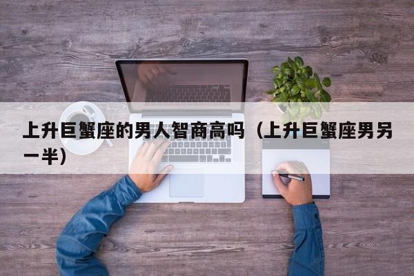 上升巨蟹座的男人智商高吗(上升巨蟹座男另一半)