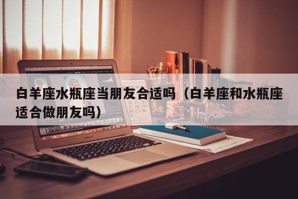 白羊座水瓶座当朋友合适吗(白羊座和水瓶座适合做朋友吗)