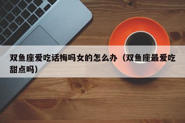 双鱼座爱吃话梅吗女的怎么办(双鱼座最爱吃甜点吗)