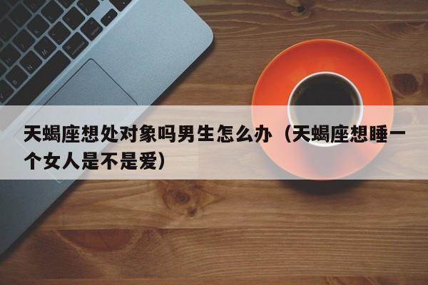天蝎座想处对象吗男生怎么办(天蝎座想睡一个女人是不是爱)