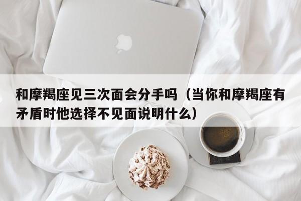和摩羯座见三次面会分手吗(当你和摩羯座有矛盾时他选择不见面说明什么)