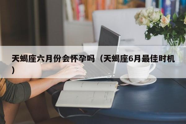 天蝎座六月份会怀孕吗(天蝎座6月最佳时机)