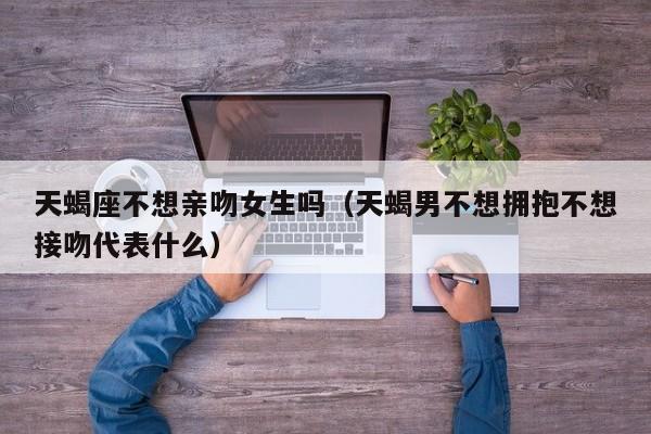 天蝎座不想亲吻女生吗(天蝎男不想拥抱不想接吻代表什么)