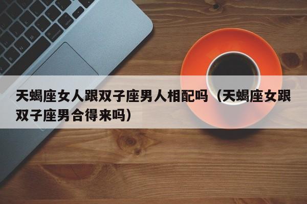 天蝎座女人跟双子座男人相配吗(天蝎座女跟双子座男合得来吗)