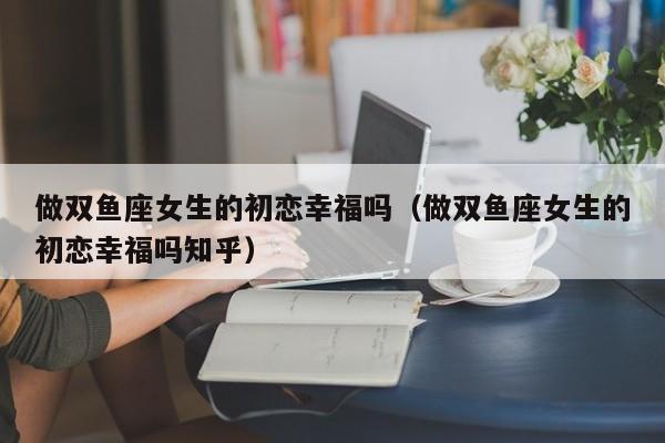 做双鱼座女生的初恋幸福吗(做双鱼座女生的初恋幸福吗知乎)