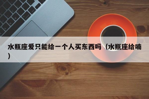 水瓶座爱只能给一个人买东西吗(水瓶座给喃)