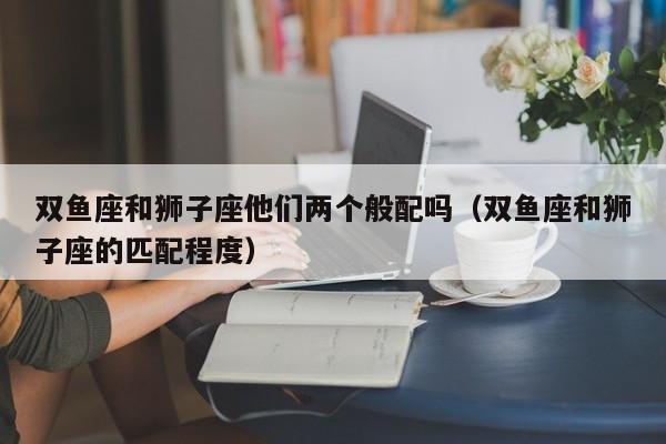 双鱼座和狮子座他们两个般配吗(双鱼座和狮子座的匹配程度)