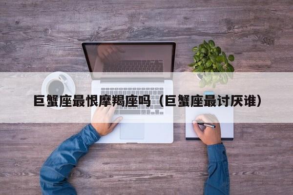 巨蟹座最恨摩羯座吗(巨蟹座最讨厌谁)