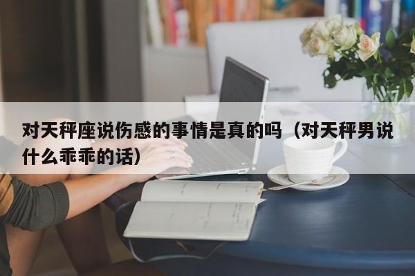 对天秤座说伤感的事情是真的吗(对天秤男说什么乖乖的话)