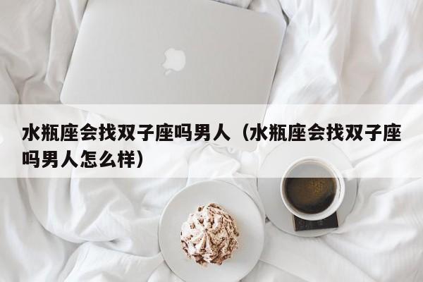 水瓶座会找双子座吗男人(水瓶座会找双子座吗男人怎么样)