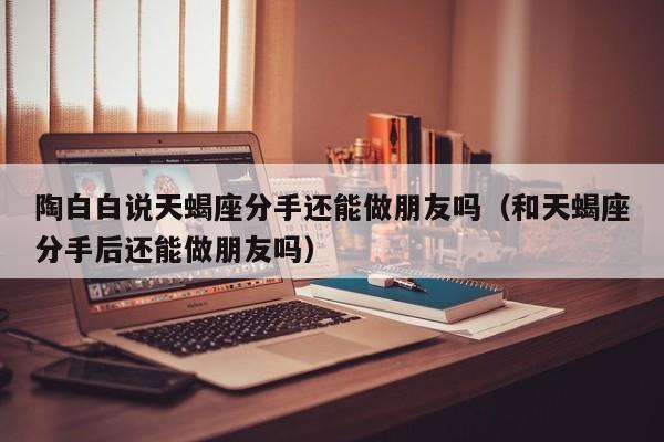 陶白白说天蝎座分手还能做朋友吗(和天蝎座分手后还能做朋友吗)