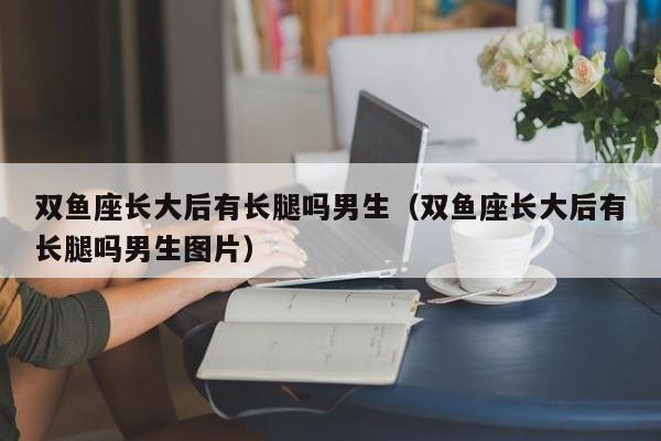 双鱼座长大后有长腿吗男生(双鱼座长大后有长腿吗男生图片)