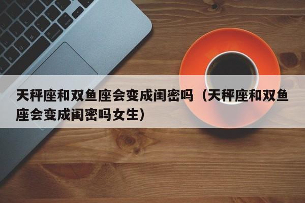 天秤座和双鱼座会变成闺密吗(天秤座和双鱼座会变成闺密吗女生)