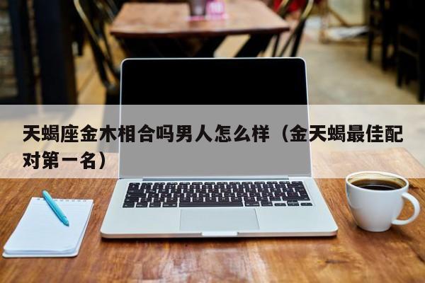 天蝎座金木相合吗男人怎么样(金天蝎最佳配对第一名)
