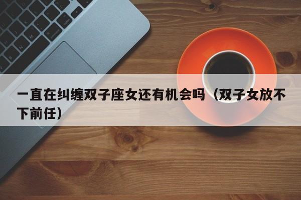一直在纠缠双子座女还有机会吗(双子女放不下前任)