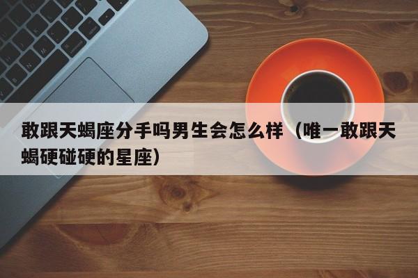 敢跟天蝎座分手吗男生会怎么样(唯一敢跟天蝎硬碰硬的星座)