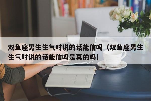 双鱼座男生生气时说的话能信吗(双鱼座男生生气时说的话能信吗是真的吗)