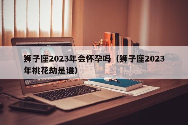 狮子座2023年会怀孕吗(狮子座2023年桃花劫是谁)