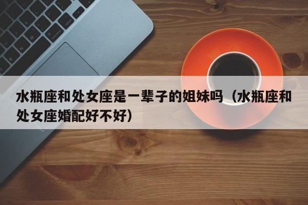 水瓶座和处女座是一辈子的姐妹吗(水瓶座和处女座婚配好不好)