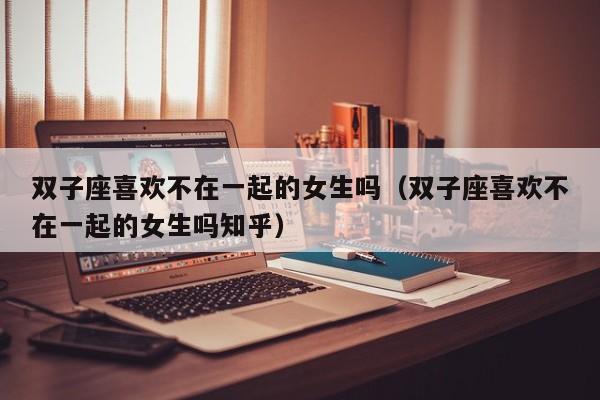双子座喜欢不在一起的女生吗(双子座喜欢不在一起的女生吗知乎)