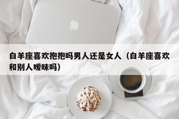 白羊座喜欢抱抱吗男人还是女人(白羊座喜欢和别人暧昧吗)