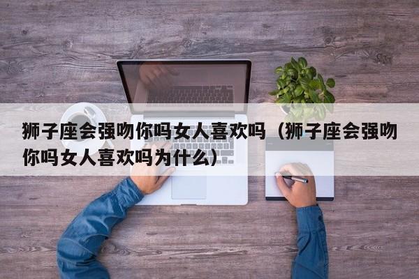 狮子座会强吻你吗女人喜欢吗(狮子座会强吻你吗女人喜欢吗为什么)