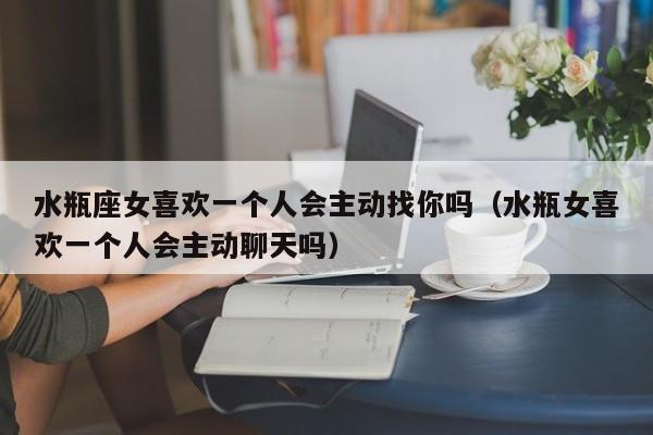 水瓶座女喜欢一个人会主动找你吗(水瓶女喜欢一个人会主动聊天吗)