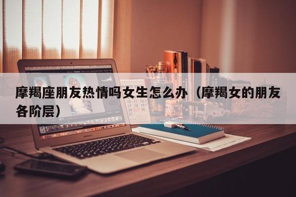 摩羯座朋友热情吗女生怎么办(摩羯女的朋友各阶层)