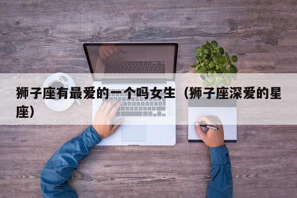 狮子座有最爱的一个吗女生(狮子座深爱的星座)