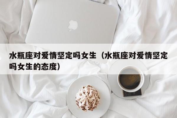 水瓶座对爱情坚定吗女生(水瓶座对爱情坚定吗女生的态度)