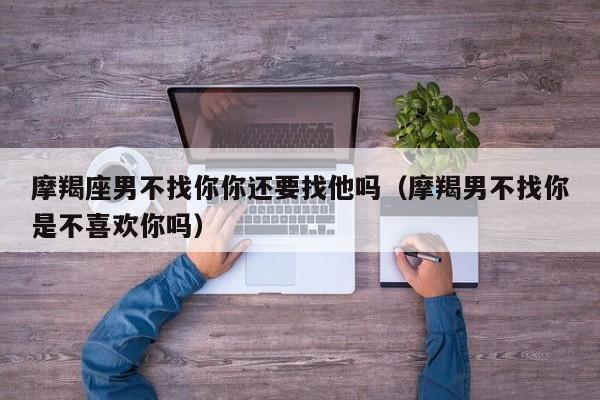 摩羯座男不找你你还要找他吗(摩羯男不找你是不喜欢你吗)