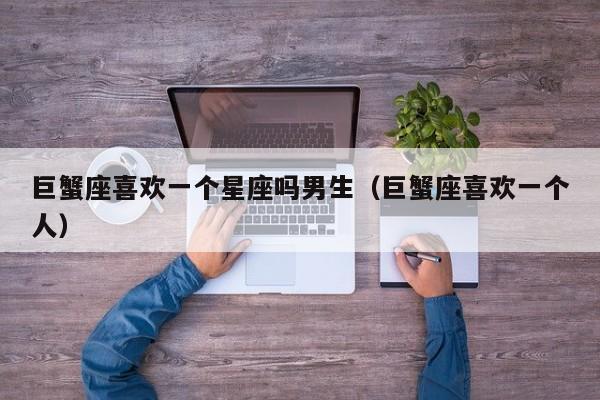 巨蟹座喜欢一个星座吗男生(巨蟹座喜欢一个人)