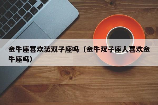 金牛座喜欢装双子座吗(金牛双子座人喜欢金牛座吗)