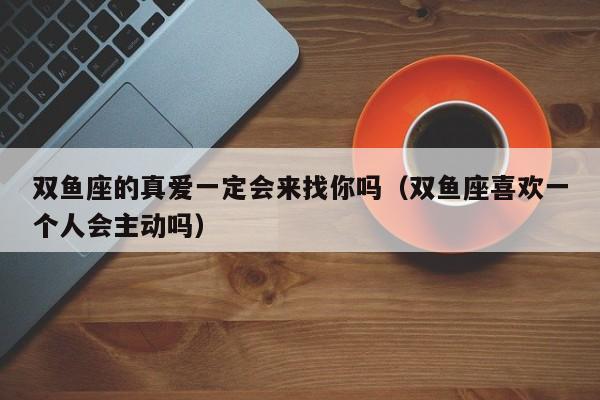 双鱼座的真爱一定会来找你吗(双鱼座喜欢一个人会主动吗)