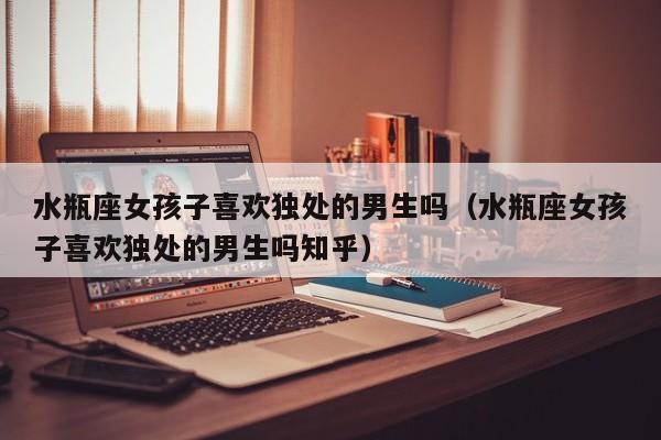 水瓶座女孩子喜欢独处的男生吗(水瓶座女孩子喜欢独处的男生吗知乎)