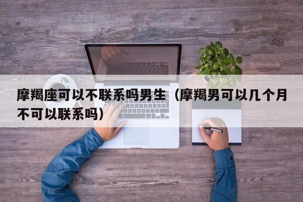 摩羯座可以不联系吗男生(摩羯男可以几个月不可以联系吗)