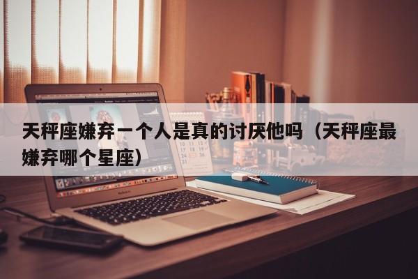 天秤座嫌弃一个人是真的讨厌他吗(天秤座最嫌弃哪个星座)