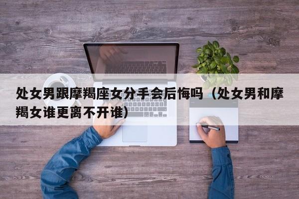 处女男跟摩羯座女分手会后悔吗(处女男和摩羯女谁更离不开谁)