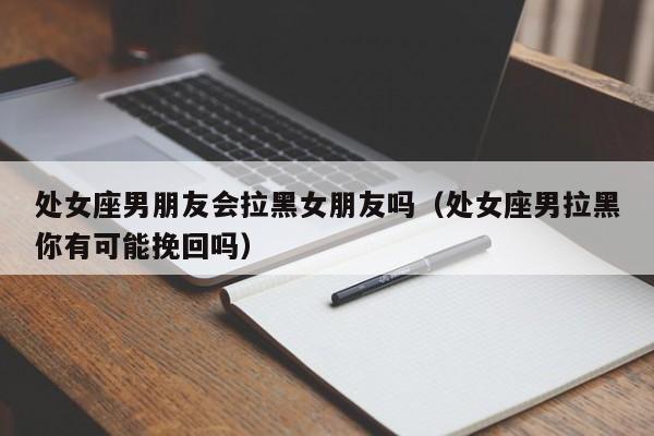 处女座男朋友会拉黑女朋友吗(处女座男拉黑你有可能挽回吗)