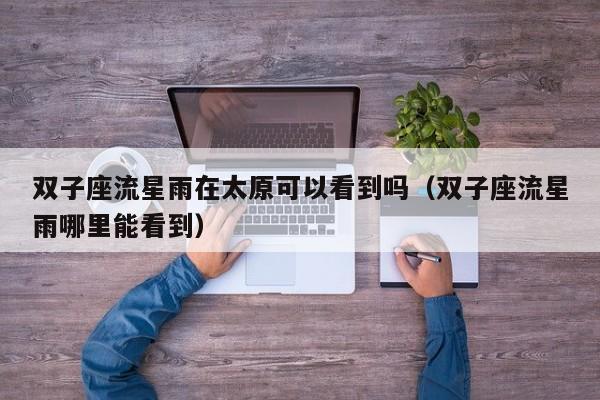 双子座流星雨在太原可以看到吗(双子座流星雨哪里能看到)