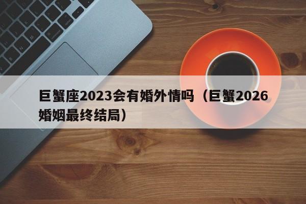 巨蟹座2023会有婚外情吗(巨蟹2026婚姻最终结局)