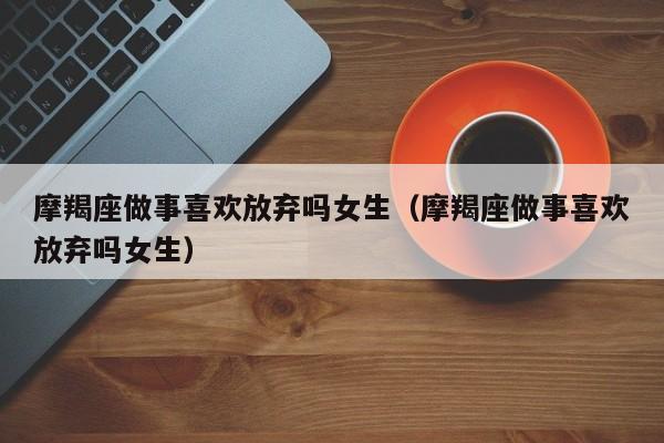 摩羯座做事喜欢放弃吗女生(摩羯座做事喜欢放弃吗女生)