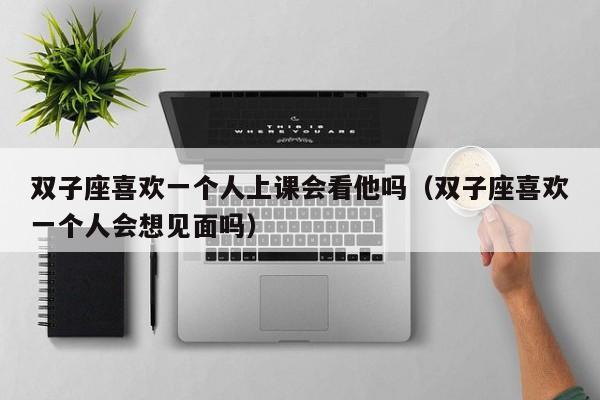 双子座喜欢一个人上课会看他吗(双子座喜欢一个人会想见面吗)