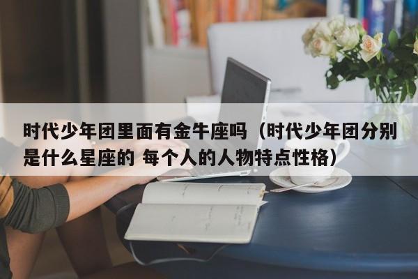 时代少年团里面有金牛座吗(时代少年团分别是什么星座的 每个人的人物特点性格)