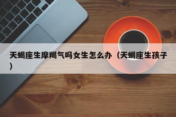 天蝎座生摩羯气吗女生怎么办(天蝎座生孩子)