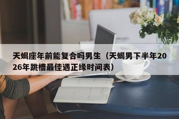 天蝎座年前能复合吗男生(天蝎男下半年2026年跳槽最佳遇正缘时间表)
