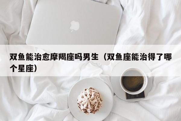 双鱼能治愈摩羯座吗男生(双鱼座能治得了哪个星座)