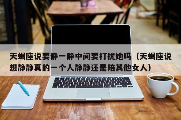 天蝎座说要静一静中间要打扰她吗(天蝎座说想静静真的一个人静静还是陪其他女人)