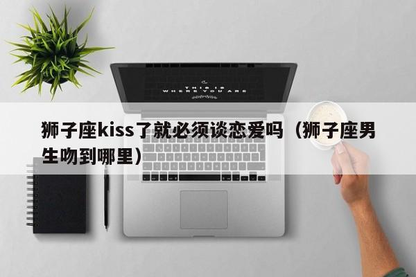 狮子座kiss了就必须谈恋爱吗(狮子座男生吻到哪里)