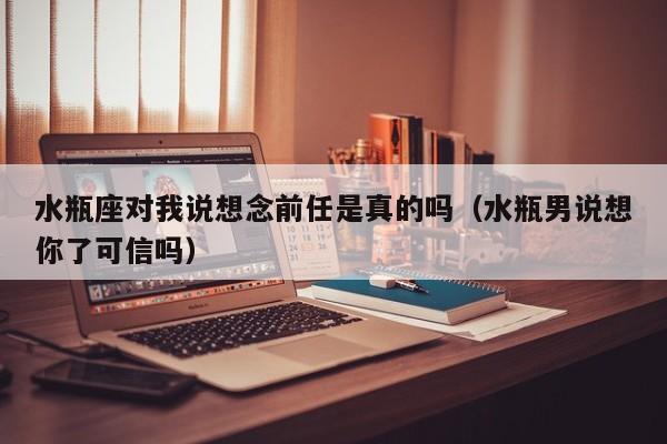 水瓶座对我说想念前任是真的吗(水瓶男说想你了可信吗)